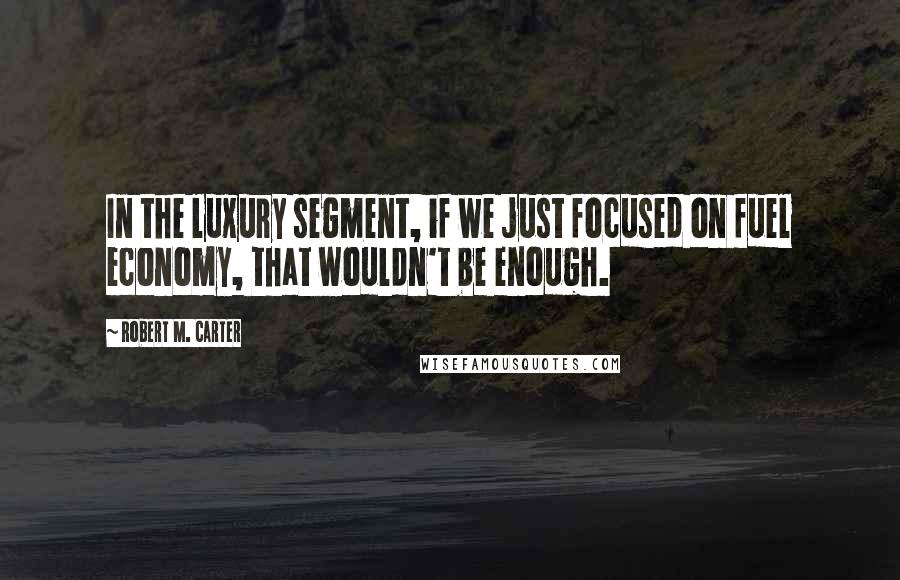 Robert M. Carter Quotes: In the luxury segment, if we just focused on fuel economy, that wouldn't be enough.