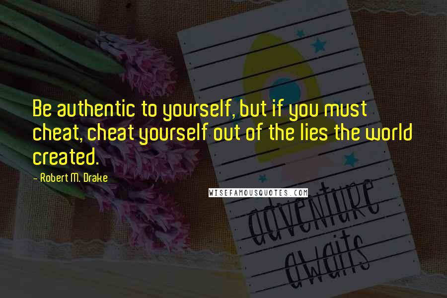 Robert M. Drake Quotes: Be authentic to yourself, but if you must cheat, cheat yourself out of the lies the world created.