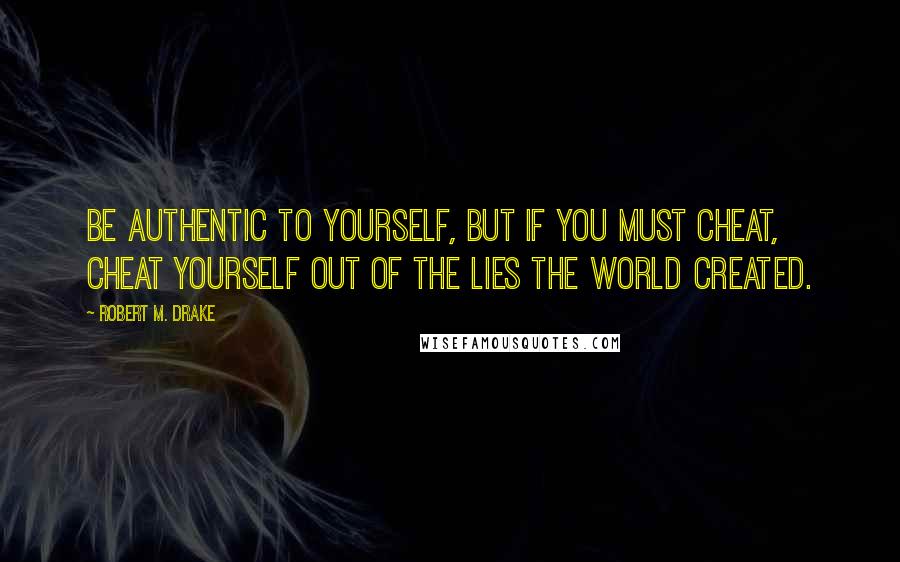 Robert M. Drake Quotes: Be authentic to yourself, but if you must cheat, cheat yourself out of the lies the world created.