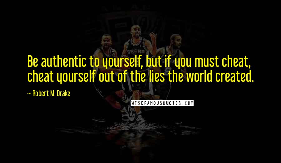 Robert M. Drake Quotes: Be authentic to yourself, but if you must cheat, cheat yourself out of the lies the world created.