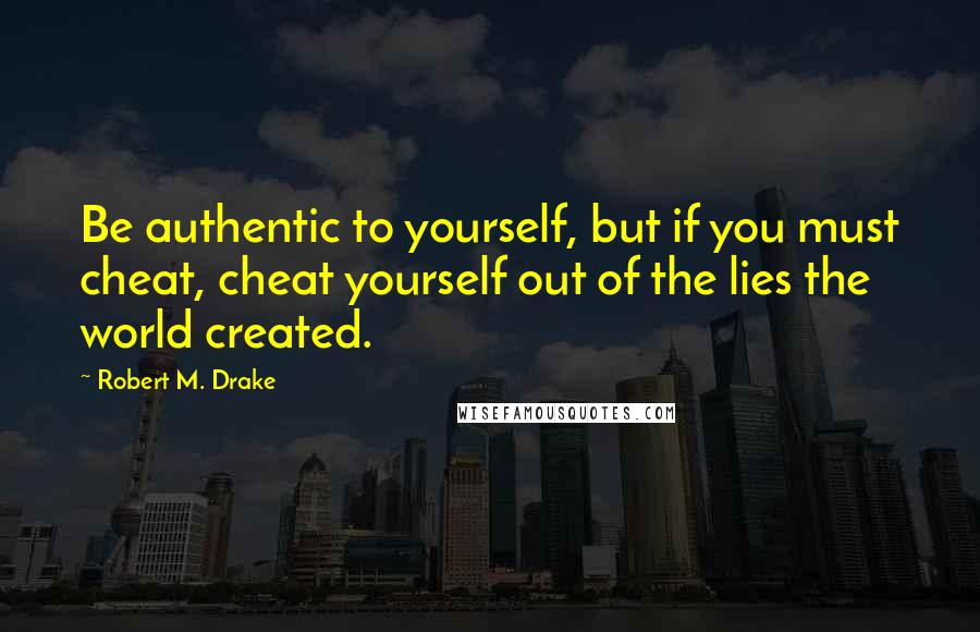 Robert M. Drake Quotes: Be authentic to yourself, but if you must cheat, cheat yourself out of the lies the world created.