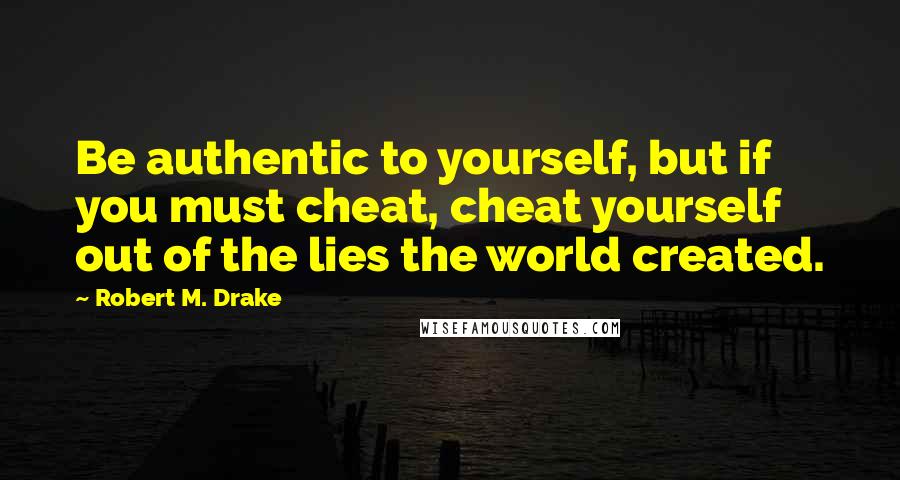 Robert M. Drake Quotes: Be authentic to yourself, but if you must cheat, cheat yourself out of the lies the world created.