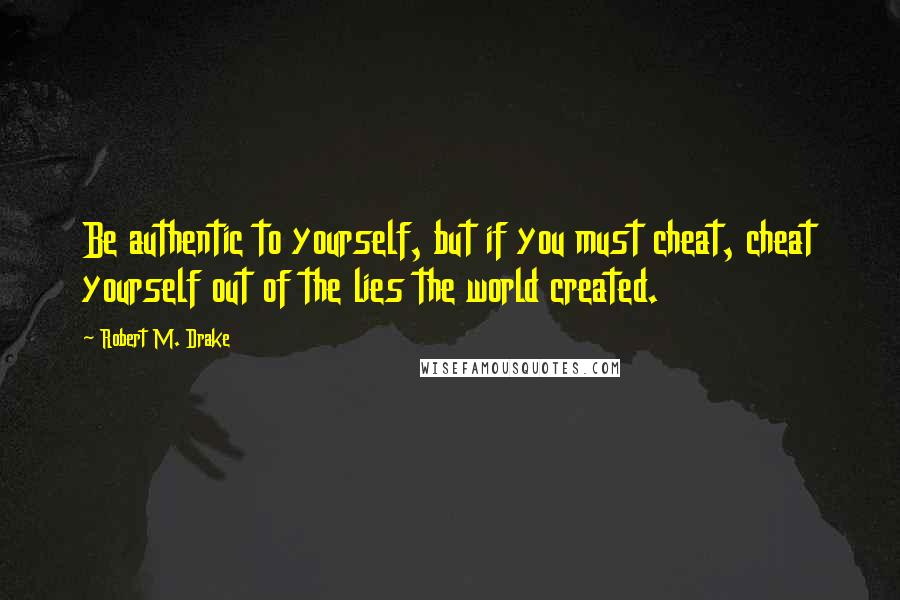 Robert M. Drake Quotes: Be authentic to yourself, but if you must cheat, cheat yourself out of the lies the world created.