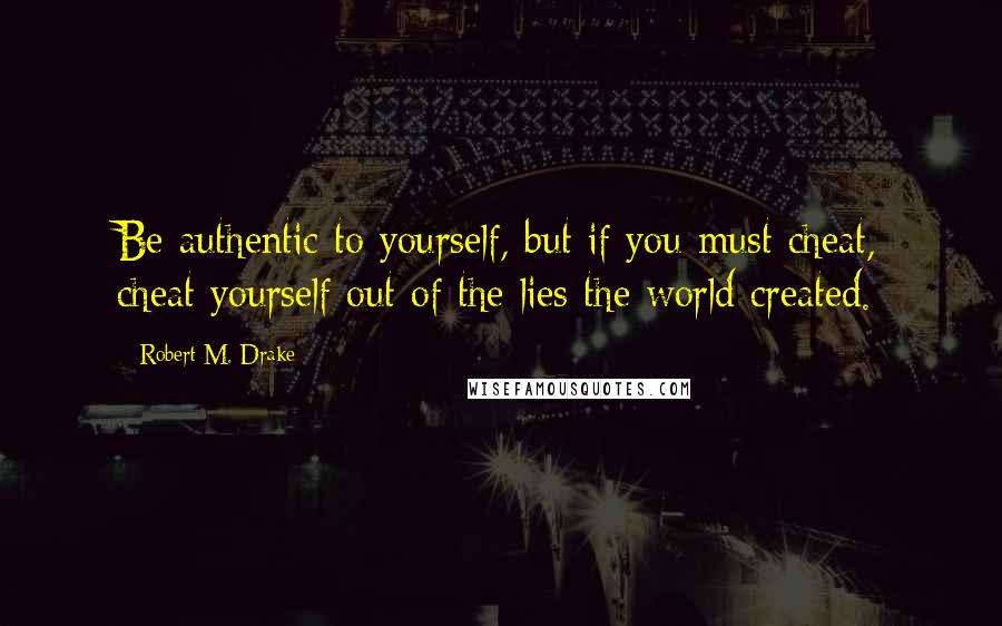 Robert M. Drake Quotes: Be authentic to yourself, but if you must cheat, cheat yourself out of the lies the world created.