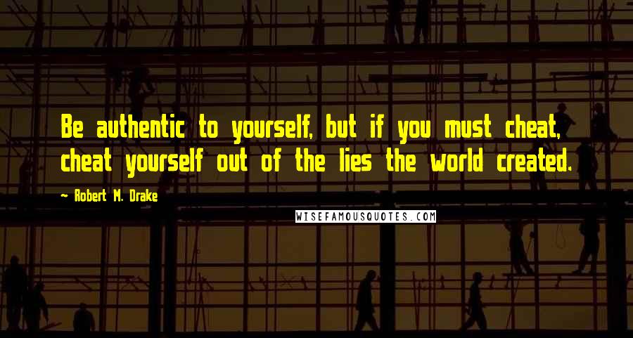 Robert M. Drake Quotes: Be authentic to yourself, but if you must cheat, cheat yourself out of the lies the world created.
