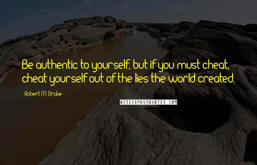 Robert M. Drake Quotes: Be authentic to yourself, but if you must cheat, cheat yourself out of the lies the world created.