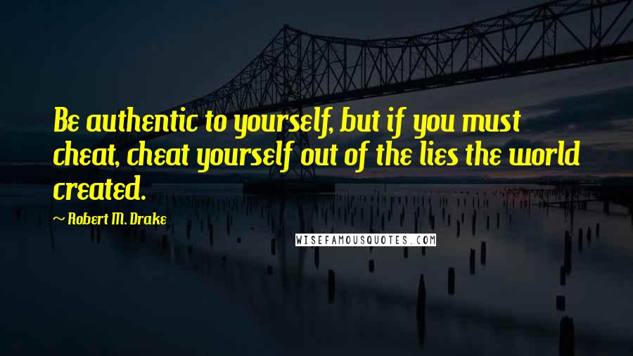 Robert M. Drake Quotes: Be authentic to yourself, but if you must cheat, cheat yourself out of the lies the world created.