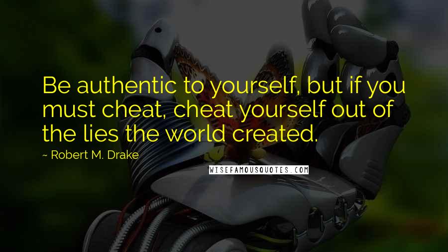 Robert M. Drake Quotes: Be authentic to yourself, but if you must cheat, cheat yourself out of the lies the world created.