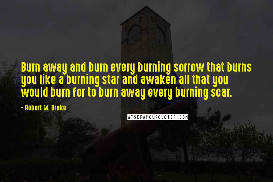 Robert M. Drake Quotes: Burn away and burn every burning sorrow that burns you like a burning star and awaken all that you would burn for to burn away every burning scar.