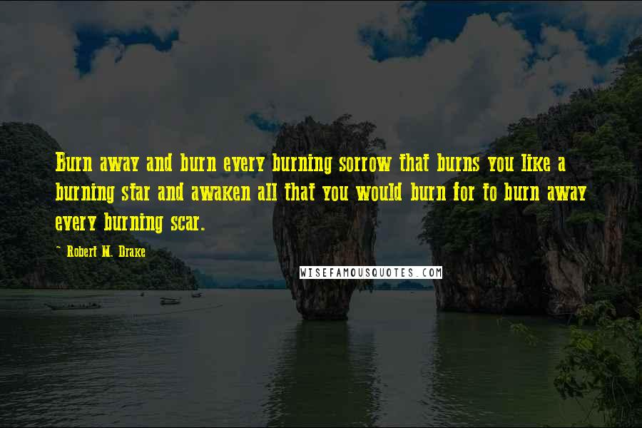 Robert M. Drake Quotes: Burn away and burn every burning sorrow that burns you like a burning star and awaken all that you would burn for to burn away every burning scar.