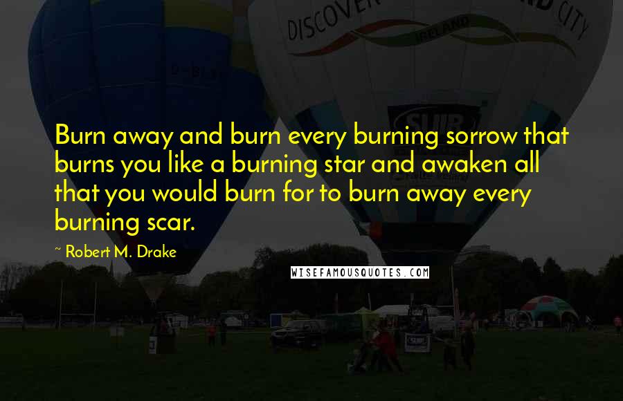 Robert M. Drake Quotes: Burn away and burn every burning sorrow that burns you like a burning star and awaken all that you would burn for to burn away every burning scar.