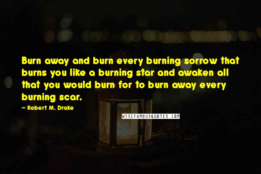 Robert M. Drake Quotes: Burn away and burn every burning sorrow that burns you like a burning star and awaken all that you would burn for to burn away every burning scar.