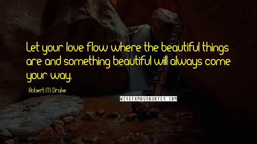 Robert M. Drake Quotes: Let your love flow where the beautiful things are and something beautiful will always come your way.