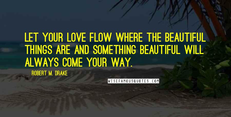 Robert M. Drake Quotes: Let your love flow where the beautiful things are and something beautiful will always come your way.