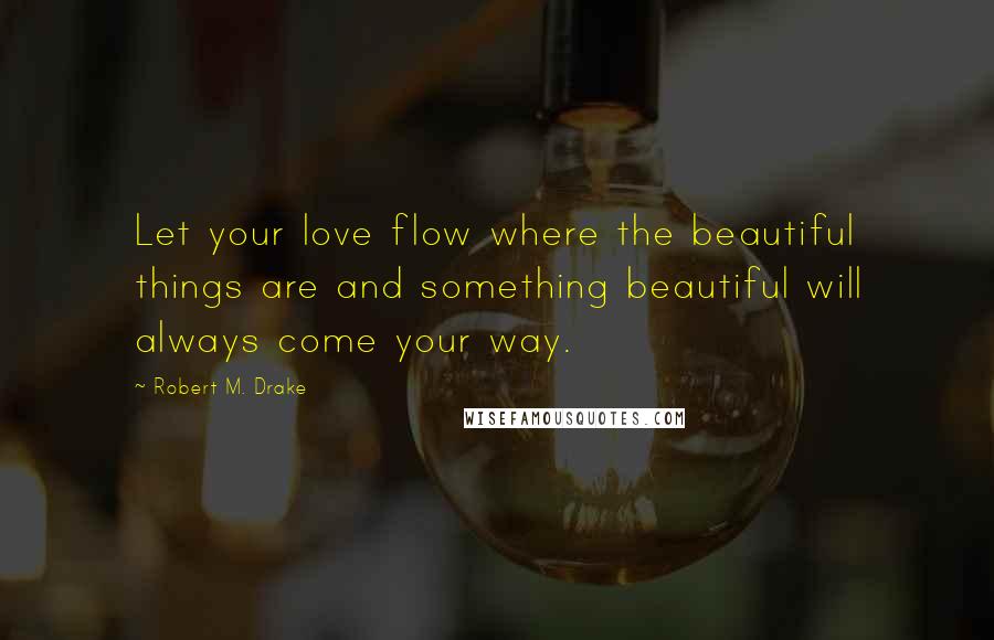 Robert M. Drake Quotes: Let your love flow where the beautiful things are and something beautiful will always come your way.