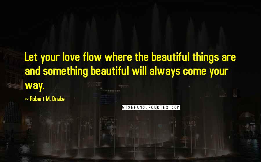 Robert M. Drake Quotes: Let your love flow where the beautiful things are and something beautiful will always come your way.