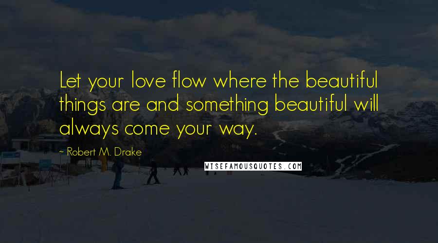 Robert M. Drake Quotes: Let your love flow where the beautiful things are and something beautiful will always come your way.