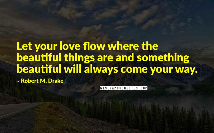 Robert M. Drake Quotes: Let your love flow where the beautiful things are and something beautiful will always come your way.