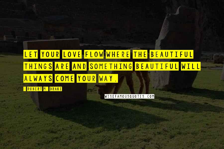 Robert M. Drake Quotes: Let your love flow where the beautiful things are and something beautiful will always come your way.