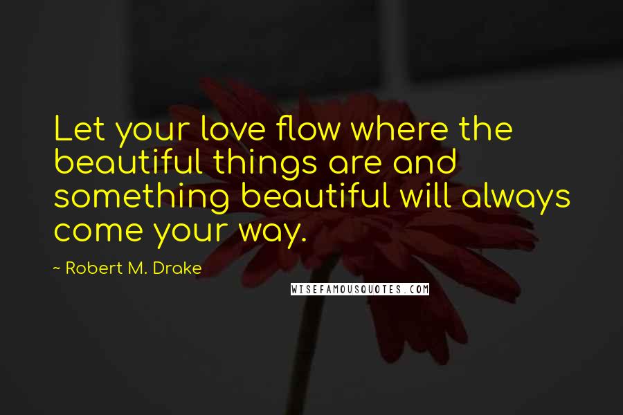 Robert M. Drake Quotes: Let your love flow where the beautiful things are and something beautiful will always come your way.