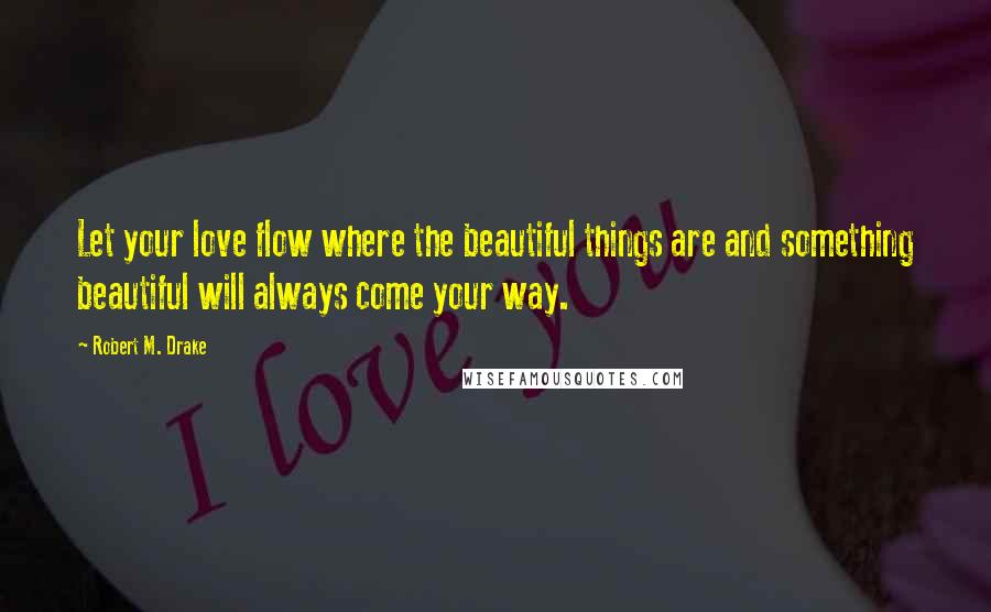 Robert M. Drake Quotes: Let your love flow where the beautiful things are and something beautiful will always come your way.