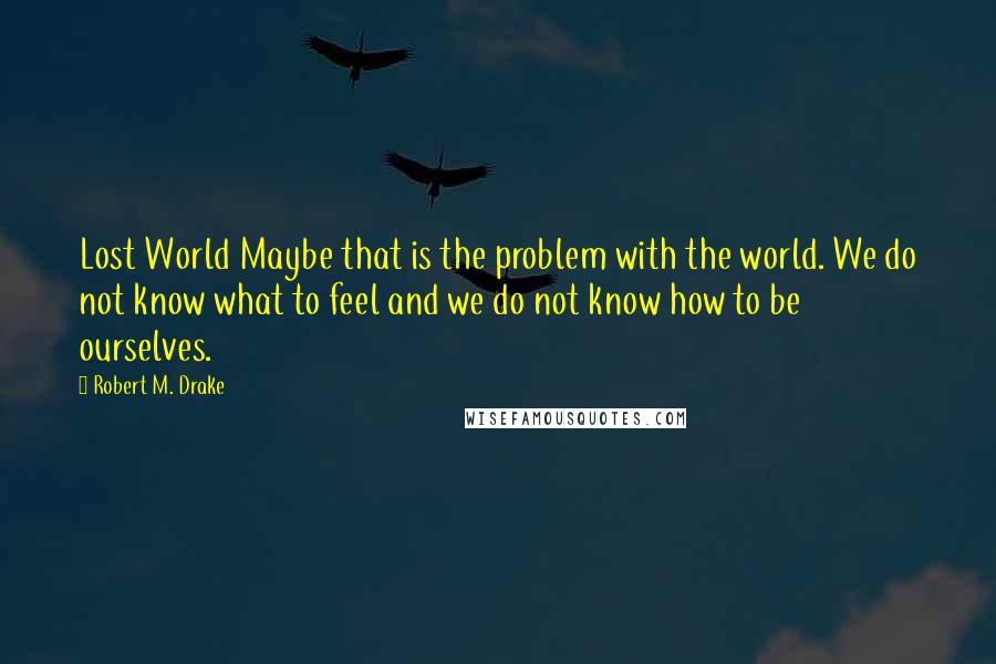 Robert M. Drake Quotes: Lost World Maybe that is the problem with the world. We do not know what to feel and we do not know how to be ourselves.