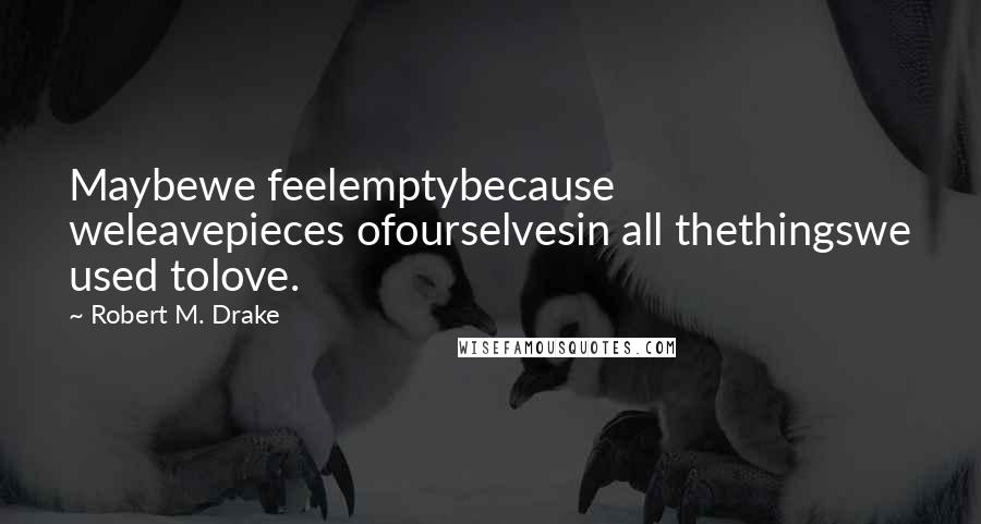 Robert M. Drake Quotes: Maybewe feelemptybecause weleavepieces ofourselvesin all thethingswe used tolove.