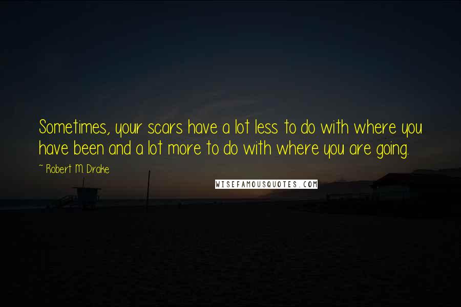 Robert M. Drake Quotes: Sometimes, your scars have a lot less to do with where you have been and a lot more to do with where you are going.