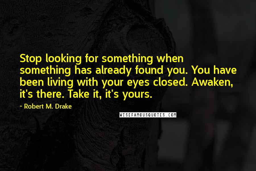 Robert M. Drake Quotes: Stop looking for something when something has already found you. You have been living with your eyes closed. Awaken, it's there. Take it, it's yours.