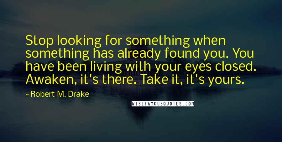 Robert M. Drake Quotes: Stop looking for something when something has already found you. You have been living with your eyes closed. Awaken, it's there. Take it, it's yours.