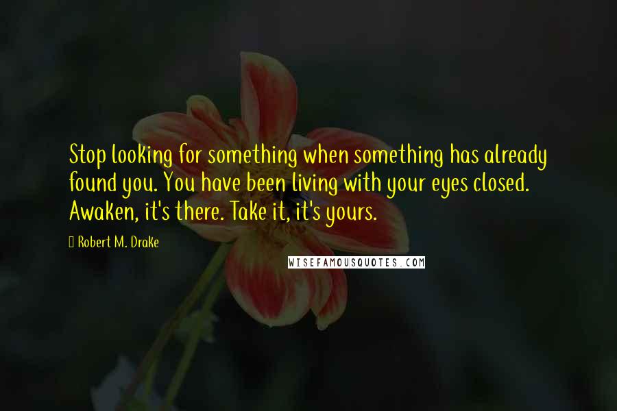 Robert M. Drake Quotes: Stop looking for something when something has already found you. You have been living with your eyes closed. Awaken, it's there. Take it, it's yours.