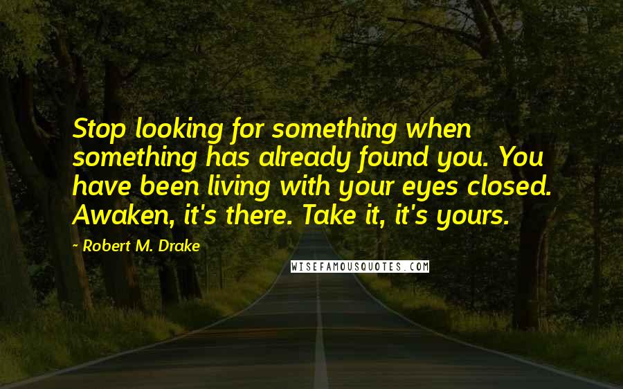 Robert M. Drake Quotes: Stop looking for something when something has already found you. You have been living with your eyes closed. Awaken, it's there. Take it, it's yours.