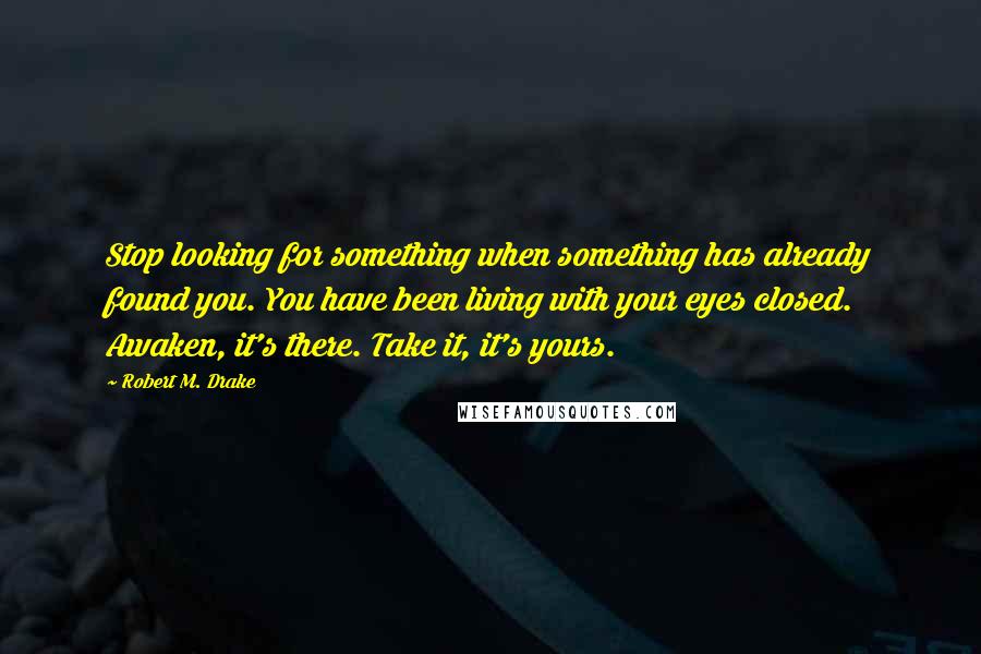 Robert M. Drake Quotes: Stop looking for something when something has already found you. You have been living with your eyes closed. Awaken, it's there. Take it, it's yours.