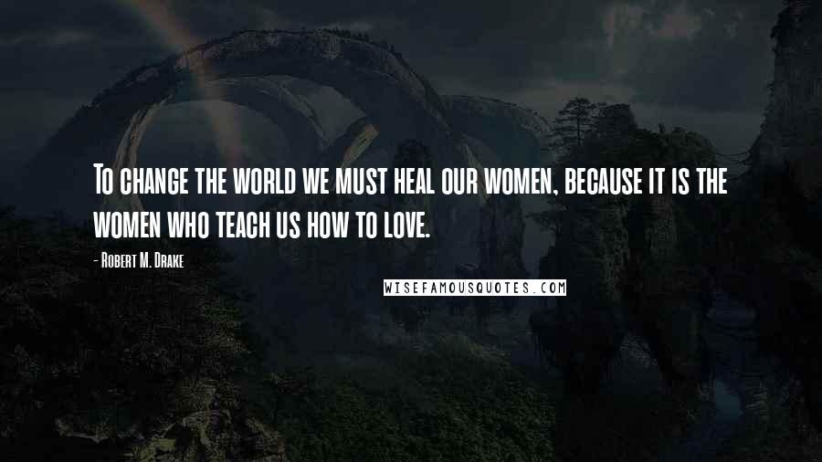 Robert M. Drake Quotes: To change the world we must heal our women, because it is the women who teach us how to love.