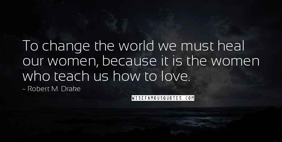 Robert M. Drake Quotes: To change the world we must heal our women, because it is the women who teach us how to love.