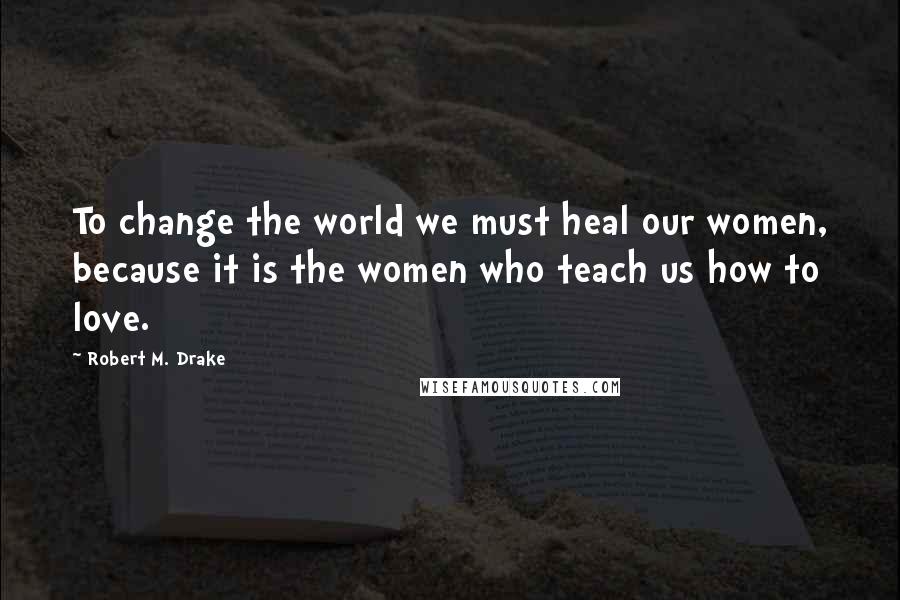 Robert M. Drake Quotes: To change the world we must heal our women, because it is the women who teach us how to love.