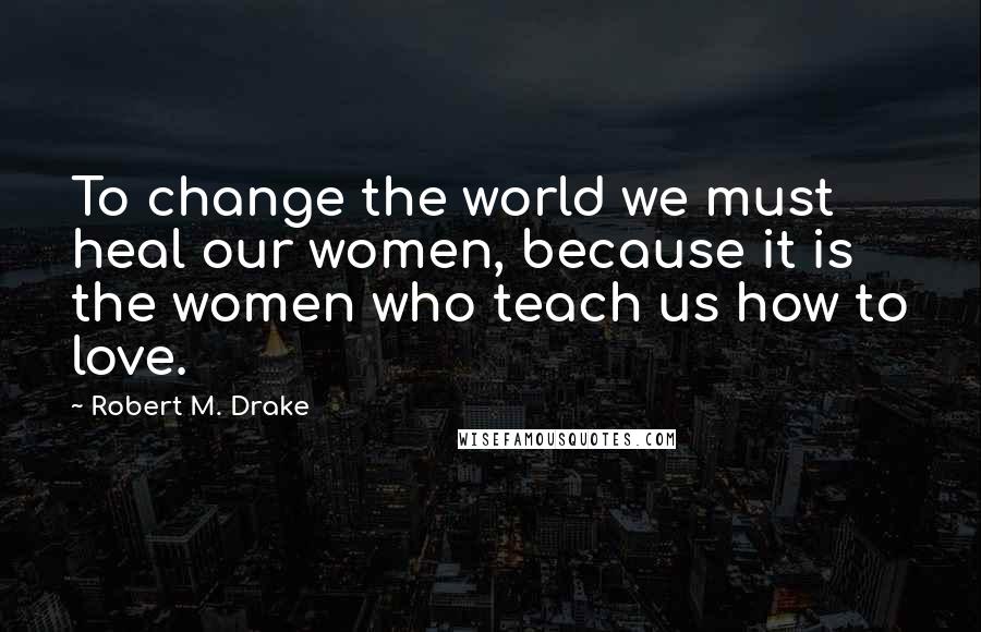 Robert M. Drake Quotes: To change the world we must heal our women, because it is the women who teach us how to love.