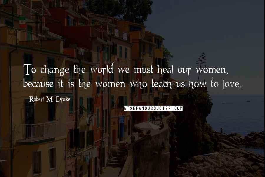 Robert M. Drake Quotes: To change the world we must heal our women, because it is the women who teach us how to love.