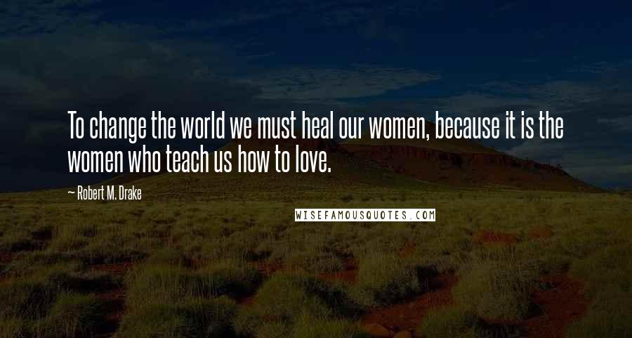 Robert M. Drake Quotes: To change the world we must heal our women, because it is the women who teach us how to love.