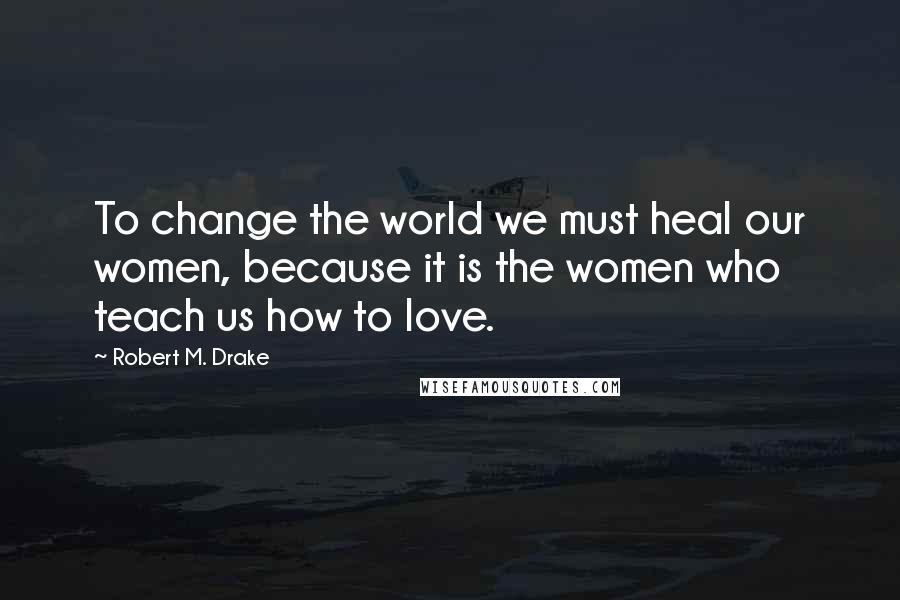 Robert M. Drake Quotes: To change the world we must heal our women, because it is the women who teach us how to love.