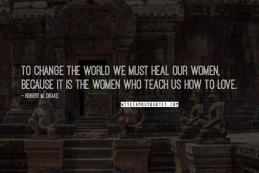 Robert M. Drake Quotes: To change the world we must heal our women, because it is the women who teach us how to love.