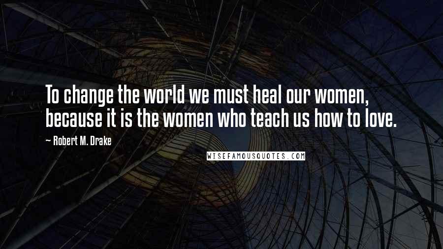 Robert M. Drake Quotes: To change the world we must heal our women, because it is the women who teach us how to love.