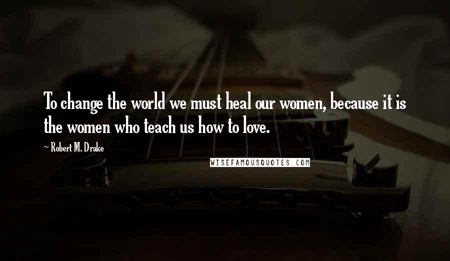 Robert M. Drake Quotes: To change the world we must heal our women, because it is the women who teach us how to love.