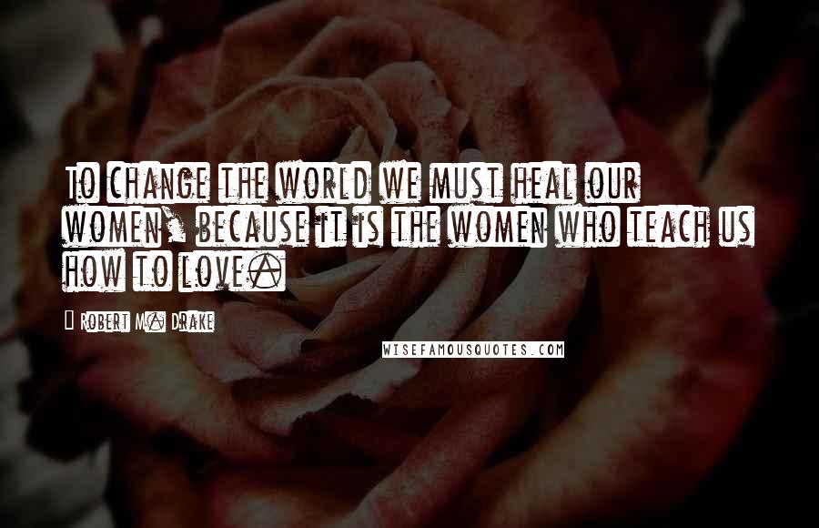 Robert M. Drake Quotes: To change the world we must heal our women, because it is the women who teach us how to love.