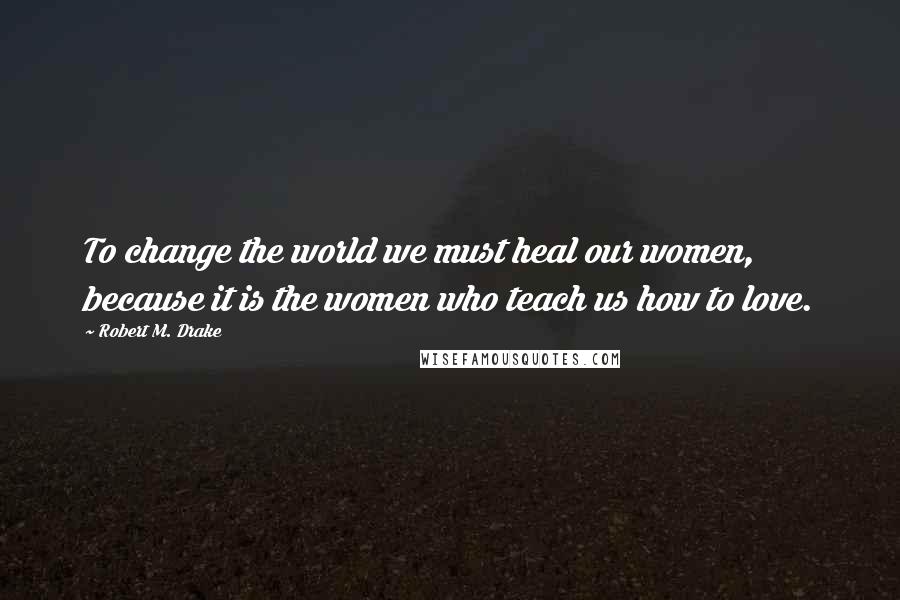 Robert M. Drake Quotes: To change the world we must heal our women, because it is the women who teach us how to love.