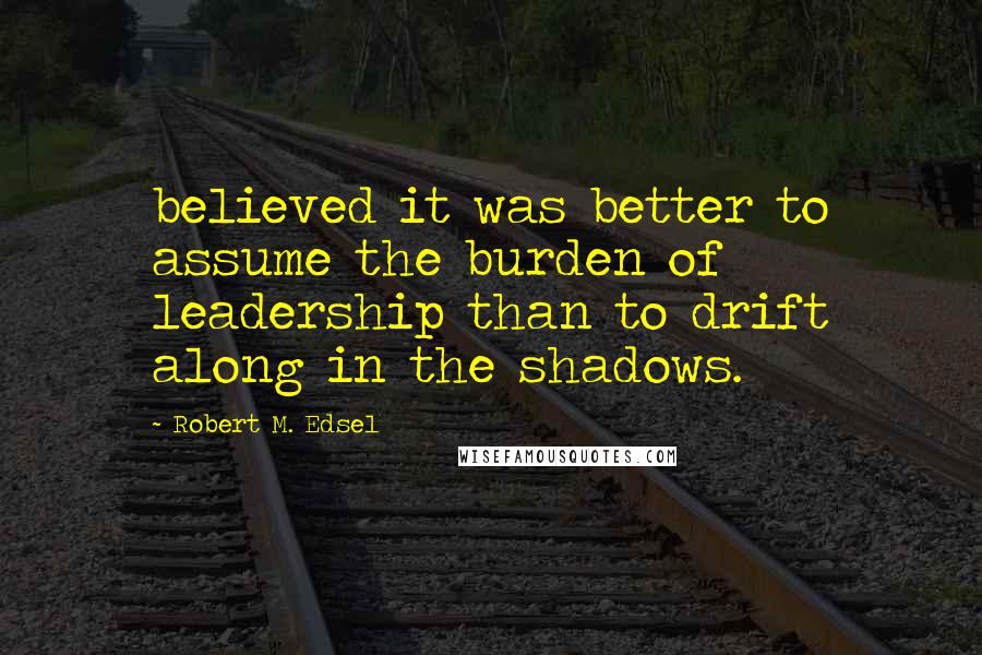 Robert M. Edsel Quotes: believed it was better to assume the burden of leadership than to drift along in the shadows.