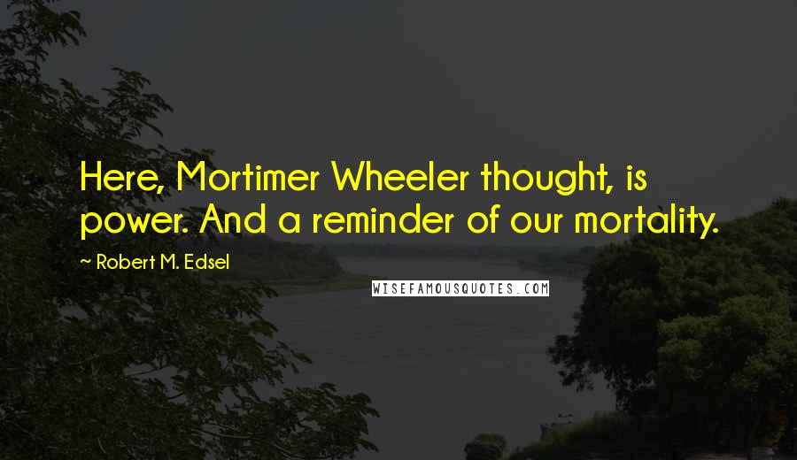 Robert M. Edsel Quotes: Here, Mortimer Wheeler thought, is power. And a reminder of our mortality.