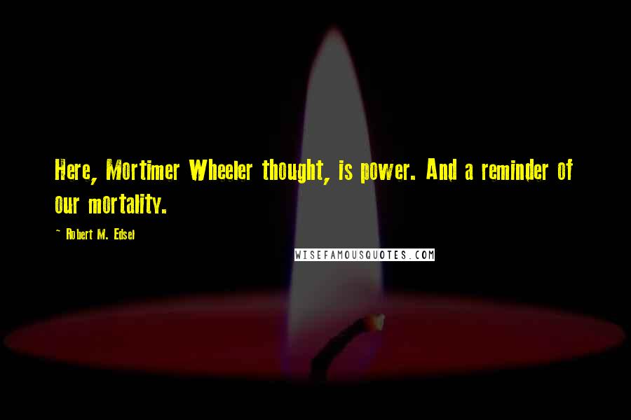 Robert M. Edsel Quotes: Here, Mortimer Wheeler thought, is power. And a reminder of our mortality.