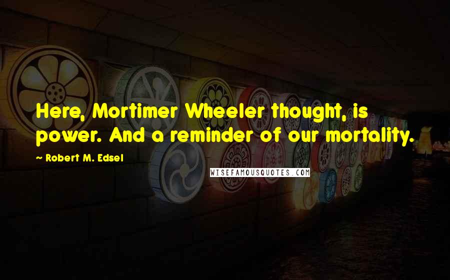 Robert M. Edsel Quotes: Here, Mortimer Wheeler thought, is power. And a reminder of our mortality.