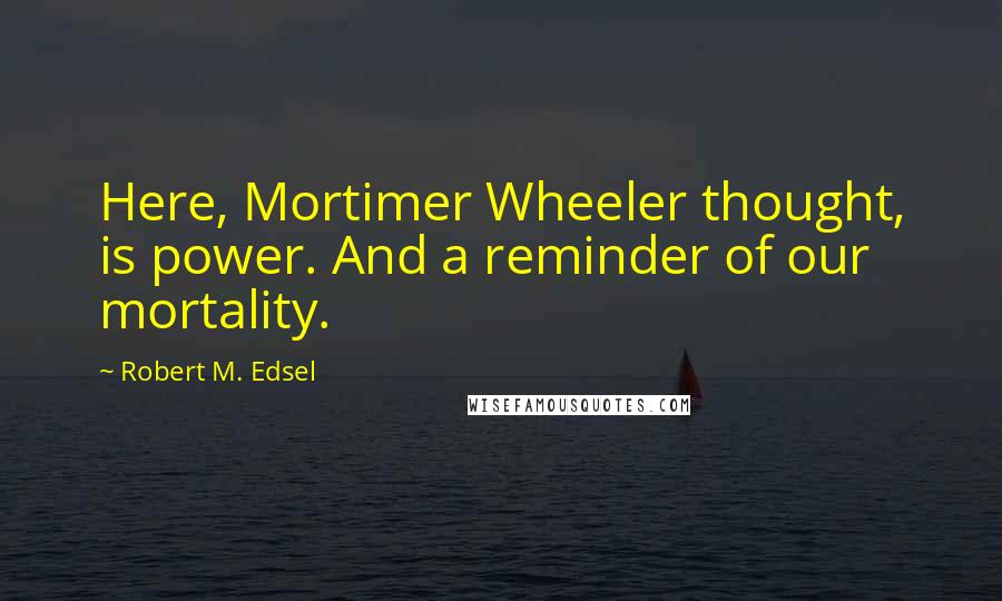 Robert M. Edsel Quotes: Here, Mortimer Wheeler thought, is power. And a reminder of our mortality.